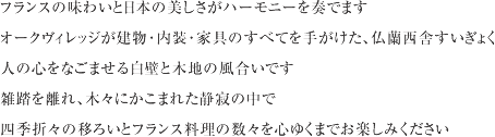 フランスの味わいと日本の美しさがハーモニーを奏でます。オークヴィレッジが建物･内装･家具のすべてを手がけた､仏蘭西舎すいぎょく     人の心をなごませる白壁と木地の風合いです。雑踏を離れ､木々にかこまれた静寂の中で、四季折々の移ろいとフランス料理の数々を心ゆくまでお楽しみ下さい。