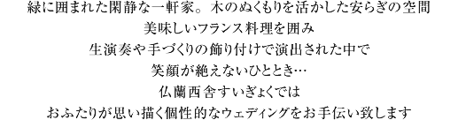 緑に囲まれた閑静な一軒家。木のぬくもりを活かした安らぎの空間。美味しいフランス料理を囲み、 生演奏や手づくりの飾り付けで演出された中で、笑顔が絶えないひととき…。仏蘭西舎すいぎょくでは、おふたりが思い描く個性的なウェディングをお手伝い致します